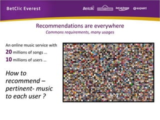 Recommendations are everywhere 
Commons requirements, many usages 
An online music service with 
20 millions of songs … 
10 millions of users … 
How to 
recommend – 
pertinent- music 
to each user ? 
 