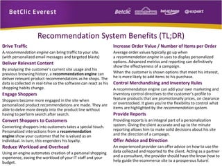 Drive Traffic 
A recommendation engine can bring traffic to your site. 
(with personalized email messages and targeted blasts) 
Deliver Relevant Content 
By analyzing the customer’s current site usage and his 
previous browsing history, a recommendation engine can 
deliver relevant product recommendations as he shops. The 
data is collected in real-time so the software can react as his 
shopping habits change. 
Engage Shoppers 
Shoppers become more engaged in the site when 
personalized product recommendations are made. They are 
able to delve more deeply into the product line without 
having to perform search after search. 
Convert Shoppers to Customers 
Converting shoppers into customers takes a special touch. 
Personalized interactions from a recommendation 
engine show your customer that he is valued as an 
individual. In turn, this engenders his loyalty. 
Reduce Workload and Overhead 
Using an engine automates creation of a personal shopping 
experience, easing the workload of your IT staff and your 
budget. 
5 
Recommendation System Benefits (TL;DR) 
Increase Order Value / Number of Items per Order 
Average order values typically go up when 
a recommendation engine in uses to display personalized 
options. Advanced metrics and reporting can definitively 
show the effectiveness of a campaign. 
When the customer is shown options that meet his interest, 
he is more likely to add items to his purchase. 
Control Merchandising and Inventory Rules 
A recommendation engine can add your own marketing and 
inventory control directives to the customer’s profile to 
feature products that are promotionally prices, on clearance 
or overstocked. It gives you’re the flexibility to control what 
items are highlighted by the recommendation system. 
Provide Reports 
Providing reports is an integral part of a personalization 
system. Giving the client accurate and up to the minute 
reporting allows him to make solid decisions about his site 
and the direction of a campaign. 
Offer Advice and Direction 
An experienced provider can offer advice on how to use the 
data collected and reported to the client. Acting as a partner 
and a consultant, the provider should have the know-how to 
help guide the ecommerce site to a prosperous future. 
 