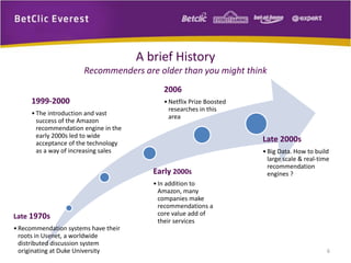 6 
A brief History 
Recommenders are older than you might think 
1999-2000 
• The introduction and vast 
success of the Amazon 
recommendation engine in the 
early 2000s led to wide 
acceptance of the technology 
as a way of increasing sales 
Late 1970s 
• Recommendation systems have their 
roots in Usenet, a worldwide 
distributed discussion system 
originating at Duke University 
2006 
•Netflix Prize Boosted 
researches in this 
area 
Early 2000s 
• In addition to 
Amazon, many 
companies make 
recommendations a 
core value add of 
their services 
Late 2000s 
• Big Data. How to build 
large scale & real-time 
recommendation 
engines ? 
 