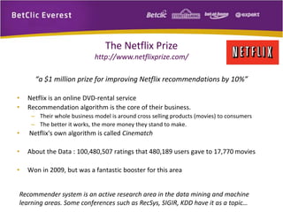 The Netflix Prize 
http://www.netflixprize.com/ 
“a $1 million prize for improving Netflix recommendations by 10%” 
• Netflix is an online DVD-rental service 
• Recommendation algorithm is the core of their business. 
– Their whole business model is around cross selling products (movies) to consumers 
– The better it works, the more money they stand to make. 
• Netflix's own algorithm is called Cinematch 
• About the Data : 100,480,507 ratings that 480,189 users gave to 17,770 movies 
• Won in 2009, but was a fantastic booster for this area 
Recommender system is an active research area in the data mining and machine 
learning areas. Some conferences such as RecSys, SIGIR, KDD have it as a topic… 
 
