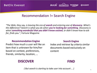 “The Web, they say, is leaving the era of search and entering one of discovery. What's 
the difference? Search is what you do when you're looking for something. Discovery is 
when something wonderful that you didn't know existed, or didn't know how to ask 
for, finds you.”, Fortune Magazine 
8 
Recommendation != Search Engine 
Recommendation Engine 
Predict how much a user will like an 
item that is unknown for him/her 
based on context, preferences, 
friends, similarity, location, … 
DISCOVER 
Search Engine 
Index and retrieve by criteria similar 
documents based exclusively on 
content 
FIND 
( But search is starting to take user into account … ) 
 