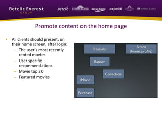 Promote content on the home page
• All clients should present, on
their home screen, after login:
– The user’s most recently
rented movies
– User specific
recommendations
– Movie top 20
– Featured movies
 