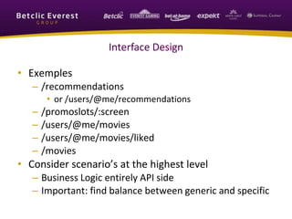 Interface Design
• Exemples
– /recommendations
• or /users/@me/recommendations
– /promoslots/:screen
– /users/@me/movies
– /users/@me/movies/liked
– /movies
• Consider scenario’s at the highest level
– Business Logic entirely API side
– Important: find balance between generic and specific
 