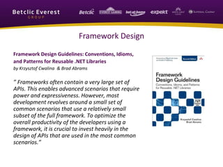 Framework Design
Framework Design Guidelines: Conventions, Idioms,
and Patterns for Reusable .NET Libraries
by Krzysztof Cwalina & Brad Abrams
” Frameworks often contain a very large set of
APIs. This enables advanced scenarios that require
power and expressiveness. However, most
development revolves around a small set of
common scenarios that use a relatively small
subset of the full framework. To optimize the
overall productivity of the developers using a
framework, it is crucial to invest heavily in the
design of APIs that are used in the most common
scenarios.”
 