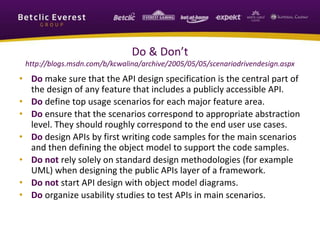 Do & Don’t
http://blogs.msdn.com/b/kcwalina/archive/2005/05/05/scenariodrivendesign.aspx
• Do make sure that the API design specification is the central part of
the design of any feature that includes a publicly accessible API.
• Do define top usage scenarios for each major feature area.
• Do ensure that the scenarios correspond to appropriate abstraction
level. They should roughly correspond to the end user use cases.
• Do design APIs by first writing code samples for the main scenarios
and then defining the object model to support the code samples.
• Do not rely solely on standard design methodologies (for example
UML) when designing the public APIs layer of a framework.
• Do not start API design with object model diagrams.
• Do organize usability studies to test APIs in main scenarios.
 