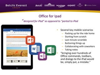 Office for Ipad
“designed for iPad” as opposed to “ported to iPad
• Several key mobile scenarios
– Packing up for the ride home
– Starting from scratch
– Last minute scramble
– Buttoning things up
– Collaborating with coworkers
– Taking notes
• “bringing over hundreds of
Office commands, toolbars,
and dialogs to the iPad would
be, simply put, a mistake.”
 