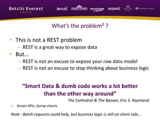 What’s the problem² ?
• This is not a REST problem
– REST is a great way to expose data
• But…
– REST is not an excuse to expose your raw data model
– REST is not an excuse to stop thinking about business logic
“Smart Data & dumb code works a lot better
than the other way around“
The Cathedral & The Bazaar, Eric S. Raymond
 Smart APIs, dump clients
Note : Batch requests could help, but business logic is still on client side...
 