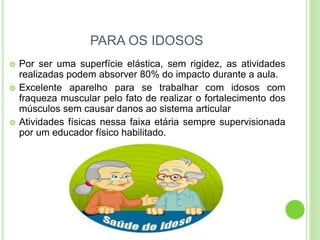PARA OS IDOSOS 
Por ser uma superfície elástica, sem rigidez, as atividades realizadas podem absorver 80% do impacto durante a aula. 
Excelente aparelho para se trabalhar com idosos com fraqueza muscular pelo fato de realizar o fortalecimento dos músculos sem causar danos ao sistema articular 
Atividades físicas nessa faixa etária sempre supervisionada por um educador físico habilitado.  