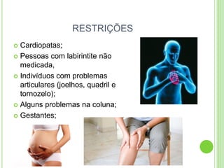 RESTRIÇÕES 
Cardiopatas; 
Pessoas com labirintite não medicada, 
Indivíduos com problemas articulares (joelhos, quadril e tornozelo); 
Alguns problemas na coluna; 
Gestantes;  