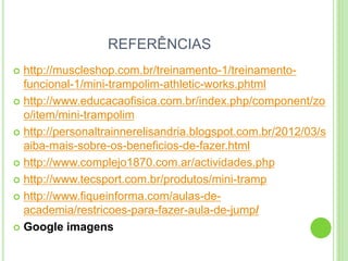 REFERÊNCIAS 
http://muscleshop.com.br/treinamento-1/treinamento- funcional-1/mini-trampolim-athletic-works.phtml 
http://www.educacaofisica.com.br/index.php/component/zoo/item/mini-trampolim 
http://personaltrainnerelisandria.blogspot.com.br/2012/03/saiba-mais-sobre-os-beneficios-de-fazer.html 
http://www.complejo1870.com.ar/actividades.php 
http://www.tecsport.com.br/produtos/mini-tramp 
http://www.fiqueinforma.com/aulas-de- academia/restricoes-para-fazer-aula-de-jump/ 
Google imagens 