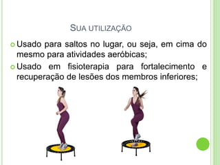 SUA UTILIZAÇÃO 
Usado para saltos no lugar, ou seja, em cima do mesmo para atividades aeróbicas; 
Usado em fisioterapia para fortalecimento e recuperação de lesões dos membros inferiores;  