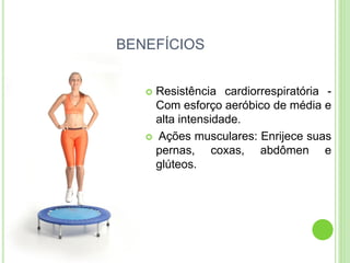 BENEFÍCIOS 
Resistência cardiorrespiratória - Com esforço aeróbico de média e alta intensidade. 
 Ações musculares: Enrijece suas pernas, coxas, abdômen e glúteos.  