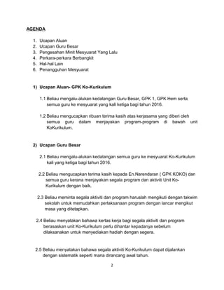 AGENDA
1. Ucapan Aluan
2. Ucapan Guru Besar
3. Pengesahan Minit Mesyuarat Yang Lalu
4. Perkara-perkara Berbangkit
5. Hal-hal Lain
6. Penangguhan Mesyuarat
1) Ucapan Aluan- GPK Ko-Kurikulum
1.1 Beliau mengalu-alukan kedatangan Guru Besar, GPK 1, GPK Hem serta
semua guru ke mesyuarat yang kali ketiga bagi tahun 2016.
1.2 Beliau mengucapkan ribuan terima kasih atas kerjasama yang diberi oleh
semua guru dalam menjayakan program-program di bawah unit
KoKurikulum.
2) Ucapan Guru Besar
2.1 Beliau mengalu-alukan kedatangan semua guru ke mesyuarat Ko-Kurikulum
kali yang ketiga bagi tahun 2016.
2.2 Beliau mengucapkan terima kasih kepada En.Narendaran ( GPK KOKO) dan
semua guru kerana menjayakan segala program dan aktiviti Unit Ko-
Kurikulum dengan baik.
2.3 Beliau meminta segala aktiviti dan program haruslah mengikuti dengan takwim
sekolah untuk memudahkan perlaksanaan program dengan lancar mengikut
masa yang ditetapkan.
2.4 Beliau menyatakan bahawa kertas kerja bagi segala aktiviti dan program
berasaskan unit Ko-Kurikulum perlu dihantar kepadanya sebelum
dilaksanakan untuk menyediakan hadiah dengan segera.
2.5 Beliau menyatakan bahawa segala aktiviti Ko-Kurikulum dapat dijalankan
dengan sistematik seperti mana dirancang awal tahun.
2
 