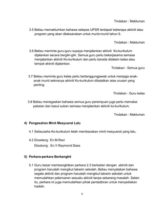 Tindakan : Makluman
3.5 Beliau memaklumkan bahawa selepas UPSR terdapat beberapa aktiviti atau
program yang akan dilaksanakan untuk murid-murid tahun 6.
Tindakan : Makluman
3.6 Beliau meminta guru-guru supaya menjalankan aktiviti Ko-kurikulum
dijalankan secara bergilir-gilir. Semua guru perlu bekerjasama semasa
menjalankan aktiviti Ko-kurikulum dan perlu berada didalam kelas atau
tempat aktiviti dijalankan.
Tindakan : Semua guru
3.7 Beliau meminta guru kelas perlu bertanggungjawab untuk menjaga anak-
anak murid sekiranya aktiviti Ko-kurikulum dibatalkan atas urusan yang
penting.
Tindakan : Guru kelas
3.8 Beliau menegaskan bahawa semua guru perempuan juga perlu memakai
pakaian dan kasut sukan semasa menjalankan aktiviti ko-kurikulum.
Tindakan : Makluman
4) Pengesahan Minit Mesyuarat Lalu
4.1 Setiausaha Ko-kurikulum telah membacakan minit mesyuarat yang lalu.
4.2 Dicadang: En.M.Ravi
Disokong : En.Y.Raymond Dass
5) Perkara-perkara Berbangkit
5.1 Guru besar membangkitkan perkara 2.3 berkaitan dengan aktiviti dan
program haruslah mengikut takwim sekolah. Beliau menyatakan bahawa
segala aktiviti dan program haruslah mengikut takwim sekolah untuk
memudahkan pelancaran sesuatu aktiviti tanpa sebarang masalah. Selain
itu, perkara ini juga memudahkan pihak pentadbiran untuk menyediakan
hadiah.
4
 
