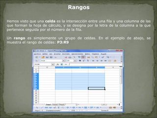 Rangos Hemos visto que una  celda  es la intersección entre una fila y una columna de las que forman la hoja de cálculo, y se designa por la letra de la columna a la que pertenece seguida por el número de la fila. Un  rango  es simplemente un grupo de celdas. En el ejemplo de abajo, se muestra el rango de celdas:  P3:R9 