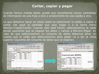 Cortar, copiar y pegar Cuando hemos metido datos, puede que necesitemos mover cantidades de información de una hoja a otra o simplemente de una casilla a otra. Lo que debemos hacer en estos casos es seleccionar la celdas a copiar o cortar (da igual la cantidad que sea) luego ir a la barra menú Edición>Copiar/Cortar. Cuando esto esté hecho, seleccionamos la celda donde queremos que se peguen los datos y vamos a Edición>Pegar. En caso de que seleccionemos un conjunto de datos debemos tener en cuenta que la celda que seleccionemos para pegar va a ser la celda superior izquierda del conjunto de datos que se pegaran. 
