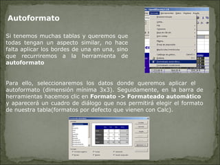 Autoformato  Si tenemos muchas tablas y queremos que todas tengan un aspecto similar, no hace falta aplicar los bordes de una en una, sino que recurriremos a la herramienta de  autoformato Para ello, seleccionaremos los datos donde queremos aplicar el  autoformato (dimensión mínima 3x3). Seguidamente, en la barra de herramientas hacemos clic en  Formato -> Formateado automático   y aparecerá un cuadro de diálogo que nos permitirá elegir el formato de nuestra tabla(formatos por defecto que vienen con Calc). 