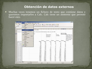 Muchas veces tenemos un fichero de texto que contiene datos y queremos importarlos a Calc. Calc tiene un asistente que permite hacer esto. Obtención de datos externos 