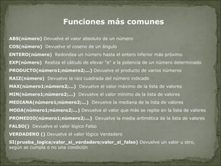 Funciones más comunes ABS(número)  Devuelve el valor absoluto de un número  COS(número)   Devuelve el coseno de un ángulo  ENTERO(número)   Redondea un número hasta el entero inferior más próximo  EXP(número)  Realiza el cálculo de elevar "e" a la potencia de un número determinado  PRODUCTO(número1;número2;...)  Devuelve el producto de varios números RAIZ(número)  Devuelve la raiz cuadrada del número indicado MAX(número1;número2;...)   Devuelve el valor máximo de la lista de valores  MIN(número1;número2;...)   Devuelve el valor mínimo de la lista de valores  MEDIANA(número1;número2;...)   Devuelve la mediana de la lista de valores MODA(número1;número2;...)  Devuelve el valor que más se repite en la lista de valores  PROMEDIO(número1;número2;...)   Devuelve la media aritmética de la lista de valores  FALSO()  Devuelve el valor lógico Falso  VERDADERO ()  Devuelve el valor lógico Verdadero  SI(prueba_logica;valor_si_verdadero;valor_si_falso)  Devuelve un valor u otro, según se cumpla o no una condición  