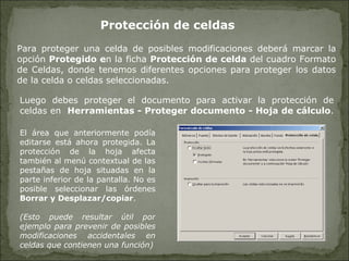 Protección de celdas   Para proteger una celda de posibles modificaciones deberá marcar la opción  Protegido e n la ficha  Protección de celda  del cuadro Formato de Celdas, donde tenemos diferentes opciones para proteger los datos de la celda o celdas seleccionadas.  El área que anteriormente podía editarse está ahora protegida. La protección de la hoja afecta también al menú contextual de las pestañas de hoja situadas en la parte inferior de la pantalla. No es posible seleccionar las órdenes  Borrar y Desplazar/copiar . (Esto puede resultar útil por ejemplo para prevenir de posibles modificaciones accidentales en celdas que contienen una función) Luego debes proteger el documento para activar la protección de celdas en  Herramientas - Proteger documento - Hoja de cálculo .  