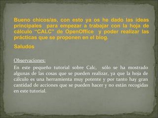 Observaciones: En este pequeño tutorial sobre Calc,  sólo se ha mostrado algunas de las cosas que se pueden realizar, ya que la hoja de cálculo es una herramienta muy potente y por tanto hay gran cantidad de acciones que se pueden hacer y no están recogidas en este tutorial. Bueno chicos/as, con esto ya os he dado las ideas principales  para empezar a trabajar con la hoja de cálculo “CALC” de OpenOffice  y poder realizar las prácticas que se proponen en el blog. Saludos 