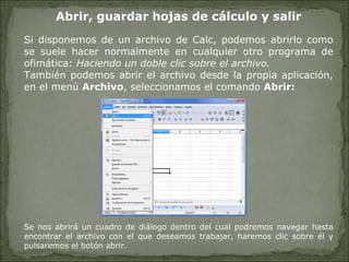Abrir, guardar hojas de cálculo y salir Si disponemos de un archivo de Calc, podemos abrirlo como se suele hacer normalmente en cualquier otro programa de ofimática:  Haciendo un doble clic sobre el archivo.   También podemos abrir el archivo desde la propia aplicación, en el menú  Archivo , seleccionamos el comando  Abrir: Se nos abrirá un cuadro de diálogo dentro del cual podremos navegar hasta encontrar el archivo con el que deseamos trabajar, haremos clic sobre él y pulsaremos el botón abrir. 