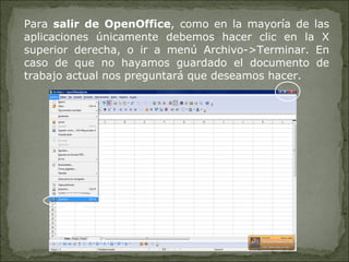 Para  salir de OpenOffice , como en la mayoría de las aplicaciones únicamente debemos hacer clic en la X superior derecha, o ir a menú Archivo->Terminar. En caso de que no hayamos guardado el documento de trabajo actual nos preguntará que deseamos hacer. 