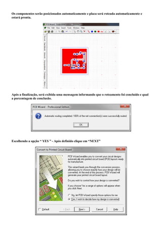 Os componentes serão posicionados automaticamente e placa será roteada automaticamente e
estará pronta.




Após a finalização, será exibida uma mensagem informando que o roteamento foi concluído e qual
a porcentagem de conclusão.




Escolhendo a opção “ YES ” - Após definido clique em “NEXT”
 