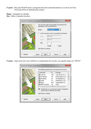 2º passo - NO, para PCB Wizard ( o programa fará tudo automaticamente) é só clicar em Next.
           YES, para PCB ser definida pelo usuário.

Shape : retangular ou redondo
Size : difine o tamanho da placa




3º passo - Aqui nesta tela você confirma os componentes do circuito, em seguida clique em “NEXT”.
 