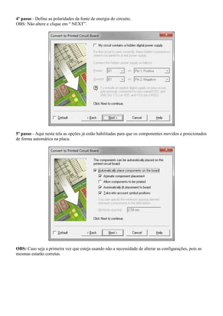 4º passo - Define as polaridades da fonte de energia do circuito.
OBS: Não altere e clique em “ NEXT”.




5º passo - Aqui nesta tela as opções já estão habilitadas para que os componentes movidos e posicionados
de forma automática na placa.




OBS: Caso seja a primeira vez que esteja usando não a necessidade de alterar as configurações, pois as
mesmas estarão corretas.
 
