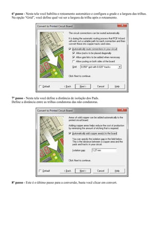 6º passo - Nesta tela você habilita o roteamento automático e configura a grade e a largura das trilhas.
Na opção “Grid”, você define qual vai ser a largura da trilha após o roteamento.




7º passo - Nesta tela você define a distância de isolação dos Pads.
Define a distância entre as trilhas condutoras das não condutoras.




8º passo - Este é o último passo para a conversão, basta você clicar em convert.
 