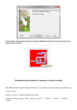 Pronto a placa estará pronta com todos os formatos disponíveis, basta você navegar nas barras da
esquerda para visualizar.




              Procedimento para diminuir ou aumentar a largura da trilha.


Para definir de modo manual a largura da trilha que vai ser criada você deve ir seguir os seguintes passos:

1º passo - Tools

2º passo - Convert -> Design to printed circuit board

3º passo – Selecione a opção “ YES ”, clique em “ NEXT ” -> “ NEXT ” -> “ NEXT ” -> “ NEXT ” ->
“ NEXT “
 