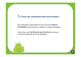 1. O que são campanhas bem estruturadas?

São campanhas organizadas de uma maneira lógica e
estratégica, para atingir os objetivos e metas desejados.

Além disso, são facilmente gerenciáveis, devido a
estrutura elaborada de forma planejada.




                                                            3
 