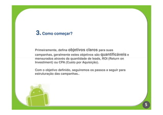 3. Como começar?

Primeiramente, defina objetivos claros para suas
campanhas, geralmente estes objetivos são quantificáveis e
mensurados através da quantidade de leads, ROI (Return on
Investiment) ou CPA (Custo por Aquisição).

Com o objetivo definido, seguiremos os passos a seguir para
estruturação das campanhas..




                                                              5
 