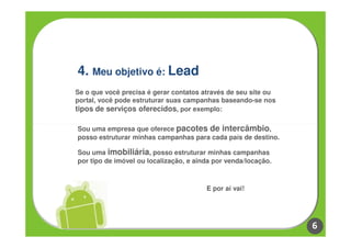 4. Meu objetivo é: Lead
Se o que você precisa é gerar contatos através de seu site ou
portal, você pode estruturar suas campanhas baseando-se nos
tipos de serviços oferecidos, por exemplo:

Sou uma empresa que oferece pacotes de intercâmbio,
posso estruturar minhas campanhas para cada país de destino.

Sou uma imobiliária, posso estruturar minhas campanhas
por tipo de imóvel ou localização, e ainda por venda/locação.



                                        E por aí vai!




                                                                6
 