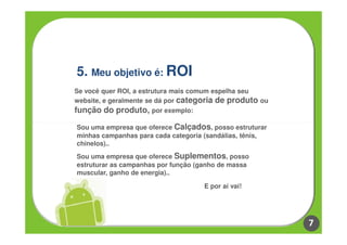 5. Meu objetivo é: ROI
Se você quer ROI, a estrutura mais comum espelha seu
website, e geralmente se dá por categoria de produto ou
função do produto, por exemplo:

Sou uma empresa que oferece Calçados, posso estruturar
minhas campanhas para cada categoria (sandálias, tênis,
chinelos)..
Sou uma empresa que oferece Suplementos, posso
estruturar as campanhas por função (ganho de massa
muscular, ganho de energia)..

                                     E por aí vai!




                                                          7
 