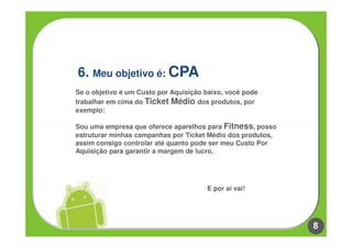 6. Meu objetivo é: CPA
Se o objetivo é um Custo por Aquisição baixo, você pode
trabalhar em cima do Ticket Médio dos produtos, por
exemplo:

Sou uma empresa que oferece aparelhos para Fitness, posso
estruturar minhas campanhas por Ticket Médio dos produtos,
assim consigo controlar até quanto pode ser meu Custo Por
Aquisição para garantir a margem de lucro.




                                       E por aí vai!




                                                             8
 