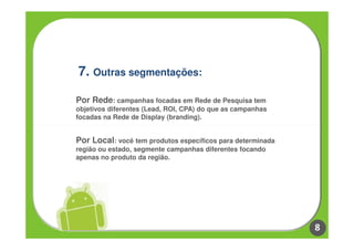 7. Outras segmentações:

Por Rede: campanhas focadas em Rede de Pesquisa tem
objetivos diferentes (Lead, ROI, CPA) do que as campanhas
focadas na Rede de Display (branding).


Por Local: você tem produtos específicos para determinada
região ou estado, segmente campanhas diferentes focando
apenas no produto da região.




                                                            8
 