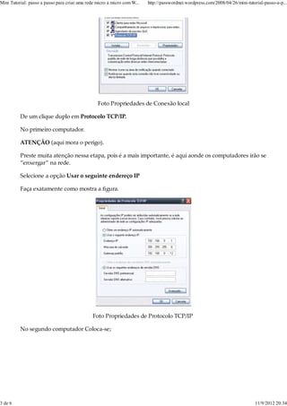 Mini Tutorial: passo a passo para criar uma rede micro a micro com W...   http://passwordnet.wordpress.com/2008/04/26/mini-tutorial-passo-a-p...




                                                 Foto Propriedades de Conexão local

          De um clique duplo em Protocolo TCP/IP.

          No primeiro computador.

          ATENÇÂO (aqui mora o perigo).

          Preste muita atenção nessa etapa, pois é a mais importante, é aqui aonde os computadores irão se
          “enxergar” na rede.

          Selecione a opção Usar o seguinte endereço IP

          Faça exatamente como mostra a ﬁgura.




                                               Foto Propriedades de Protocolo TCP/IP

          No segundo computador Coloca-se;




3 de 6                                                                                                                         11/9/2012 20:34
 