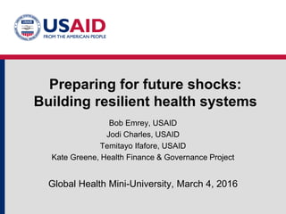 Preparing for future shocks:
Building resilient health systems
Bob Emrey, USAID
Jodi Charles, USAID
Temitayo Ifafore, USAID
Kate Greene, Health Finance & Governance Project
Global Health Mini-University, March 4, 2016
 