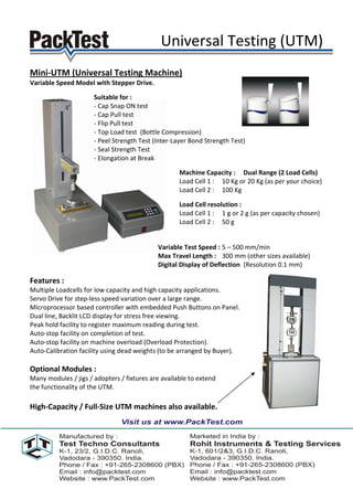 Universal Testing (UTM)
Mini-UTM (Universal Testing Machine)
Variable Speed Model with Stepper Drive.

                      Suitable for :
                      - Cap Snap ON test
                      - Cap Pull test
                      - Flip Pull test
                      - Top Load test (Bottle Compression)
                      - Peel Strength Test (Inter-Layer Bond Strength Test)
                      - Seal Strength Test
                      - Elongation at Break

                                                    Machine Capacity : Dual Range (2 Load Cells)
                                                    Load Cell 1 : 10 Kg or 20 Kg (as per your choice)
                                                    Load Cell 2 : 100 Kg

                                                    Load Cell resolution :
                                                    Load Cell 1 : 1 g or 2 g (as per capacity chosen)
                                                    Load Cell 2 : 50 g


                                            Variable Test Speed : 5 – 500 mm/min
                                            Max Travel Length : 300 mm (other sizes available)
                                            Digital Display of Deflection (Resolution 0.1 mm)

Features :
Multiple Loadcells for low capacity and high capacity applications.
Servo Drive for step-less speed variation over a large range.
Microprocessor based controller with embedded Push Buttons on Panel.
Dual line, Backlit LCD display for stress free viewing.
Peak hold facility to register maximum reading during test.
Auto-stop facility on completion of test.
Auto-stop facility on machine overload (Overload Protection).
Auto-Calibration facility using dead weights (to be arranged by Buyer).

Optional Modules :
Many modules / jigs / adopters / fixtures are available to extend
the functionality of the UTM.

High-Capacity / Full-Size UTM machines also available.
 
