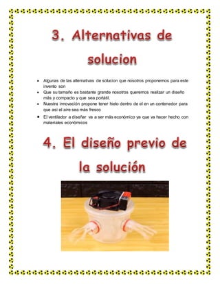  Algunas de las alternativas de solucion que nosotros proponemos para este
invento son
 Que su tamaño es bastante grande nosotros queremos realizar un diseño
más y compacto y que sea portátil.
 Nuestra innovación propone tener hielo dentro de el en un contenedor para
que así el aire sea más fresco
 El ventilador a diseñar va a ser más económico ya que va hacer hecho con
materiales económicos
 