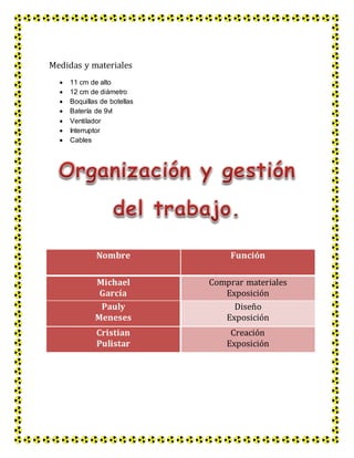 Medidas y materiales
 11 cm de alto
 12 cm de diámetro
 Boquillas de botellas
 Batería de 9vl
 Ventilador
 Interruptor
 Cables
Nombre Función
Michael
García
Comprar materiales
Exposición
Pauly
Meneses
Diseño
Exposición
Cristian
Pulistar
Creación
Exposición
 