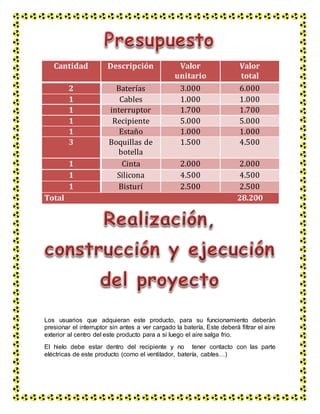 Los usuarios que adquieran este producto, para su funcionamiento deberán
presionar el interruptor sin antes a ver cargado la batería, Este deberá filtrar el aire
exterior al centro del este producto para a si luego el aire salga frio.
El hielo debe estar dentro del recipiente y no tener contacto con las parte
eléctricas de este producto (como el ventilador, batería, cables…)
Cantidad Descripción Valor
unitario
Valor
total
2 Baterías 3.000 6.000
1 Cables 1.000 1.000
1 interruptor 1.700 1.700
1 Recipiente 5.000 5.000
1 Estaño 1.000 1.000
3 Boquillas de
botella
1.500 4.500
1 Cinta 2.000 2.000
1 Silicona 4.500 4.500
1 Bisturí 2.500 2.500
Total 28.200
 