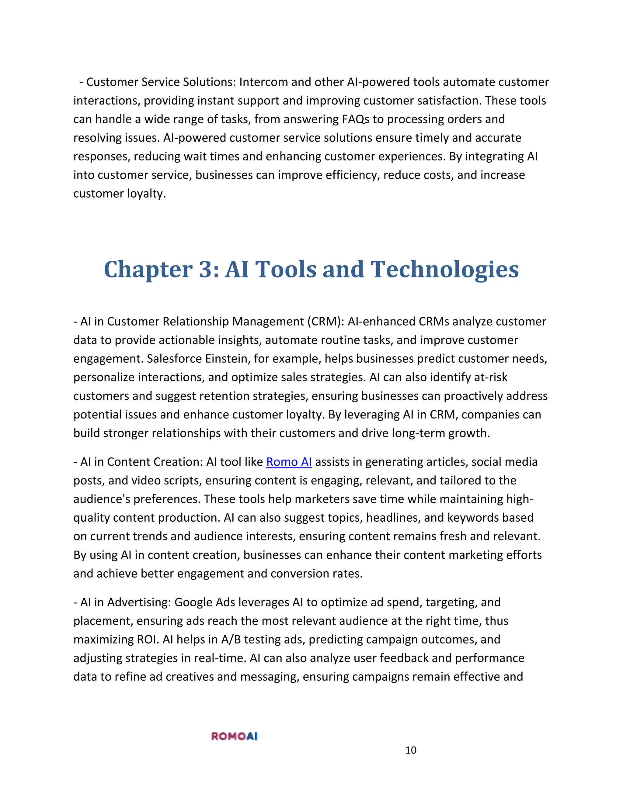 10
- Customer Service Solutions: Intercom and other AI-powered tools automate customer
interactions, providing instant support and improving customer satisfaction. These tools
can handle a wide range of tasks, from answering FAQs to processing orders and
resolving issues. AI-powered customer service solutions ensure timely and accurate
responses, reducing wait times and enhancing customer experiences. By integrating AI
into customer service, businesses can improve efficiency, reduce costs, and increase
customer loyalty.
Chapter 3: AI Tools and Technologies
- AI in Customer Relationship Management (CRM): AI-enhanced CRMs analyze customer
data to provide actionable insights, automate routine tasks, and improve customer
engagement. Salesforce Einstein, for example, helps businesses predict customer needs,
personalize interactions, and optimize sales strategies. AI can also identify at-risk
customers and suggest retention strategies, ensuring businesses can proactively address
potential issues and enhance customer loyalty. By leveraging AI in CRM, companies can
build stronger relationships with their customers and drive long-term growth.
- AI in Content Creation: AI tool like Romo AI assists in generating articles, social media
posts, and video scripts, ensuring content is engaging, relevant, and tailored to the
audience's preferences. These tools help marketers save time while maintaining high-
quality content production. AI can also suggest topics, headlines, and keywords based
on current trends and audience interests, ensuring content remains fresh and relevant.
By using AI in content creation, businesses can enhance their content marketing efforts
and achieve better engagement and conversion rates.
- AI in Advertising: Google Ads leverages AI to optimize ad spend, targeting, and
placement, ensuring ads reach the most relevant audience at the right time, thus
maximizing ROI. AI helps in A/B testing ads, predicting campaign outcomes, and
adjusting strategies in real-time. AI can also analyze user feedback and performance
data to refine ad creatives and messaging, ensuring campaigns remain effective and
 