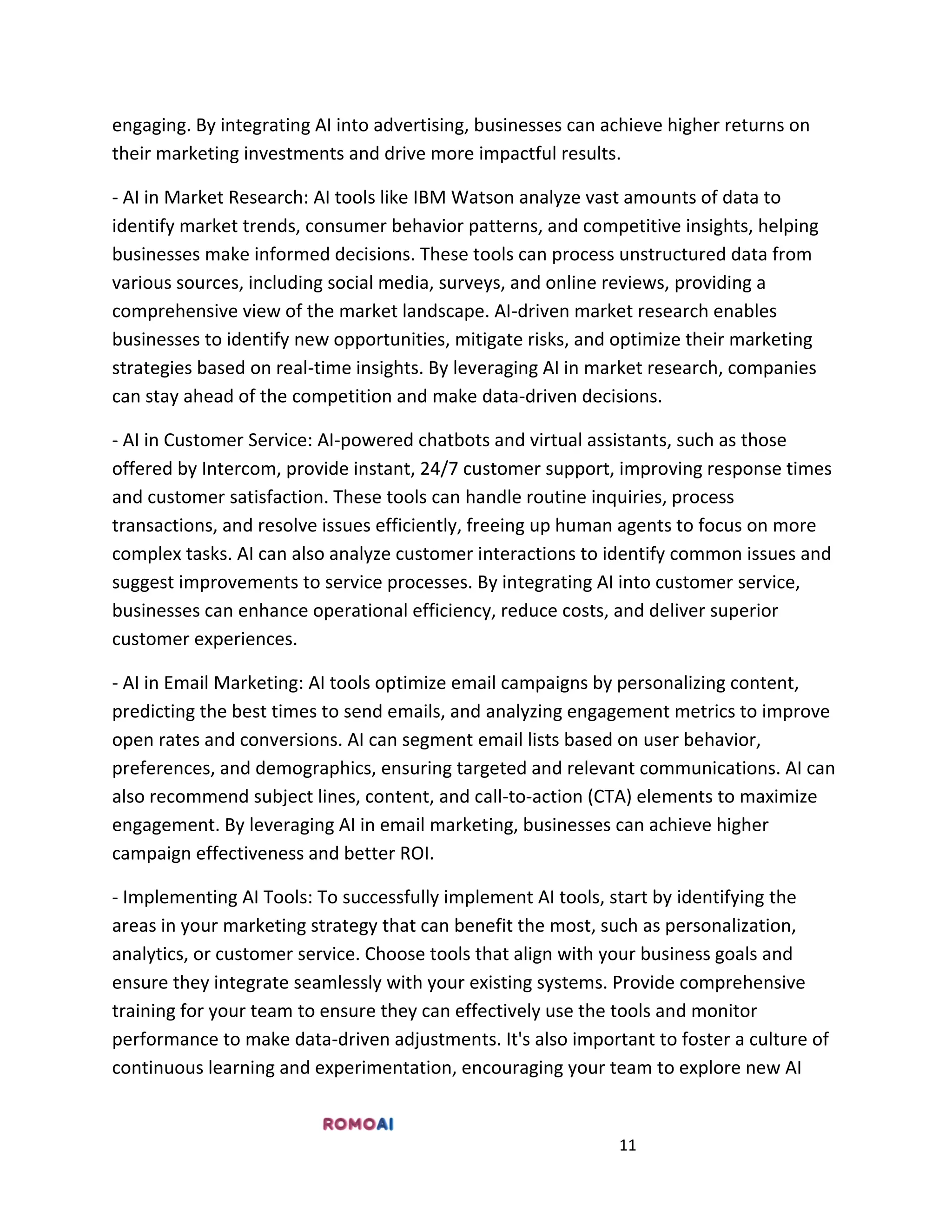 11
engaging. By integrating AI into advertising, businesses can achieve higher returns on
their marketing investments and drive more impactful results.
- AI in Market Research: AI tools like IBM Watson analyze vast amounts of data to
identify market trends, consumer behavior patterns, and competitive insights, helping
businesses make informed decisions. These tools can process unstructured data from
various sources, including social media, surveys, and online reviews, providing a
comprehensive view of the market landscape. AI-driven market research enables
businesses to identify new opportunities, mitigate risks, and optimize their marketing
strategies based on real-time insights. By leveraging AI in market research, companies
can stay ahead of the competition and make data-driven decisions.
- AI in Customer Service: AI-powered chatbots and virtual assistants, such as those
offered by Intercom, provide instant, 24/7 customer support, improving response times
and customer satisfaction. These tools can handle routine inquiries, process
transactions, and resolve issues efficiently, freeing up human agents to focus on more
complex tasks. AI can also analyze customer interactions to identify common issues and
suggest improvements to service processes. By integrating AI into customer service,
businesses can enhance operational efficiency, reduce costs, and deliver superior
customer experiences.
- AI in Email Marketing: AI tools optimize email campaigns by personalizing content,
predicting the best times to send emails, and analyzing engagement metrics to improve
open rates and conversions. AI can segment email lists based on user behavior,
preferences, and demographics, ensuring targeted and relevant communications. AI can
also recommend subject lines, content, and call-to-action (CTA) elements to maximize
engagement. By leveraging AI in email marketing, businesses can achieve higher
campaign effectiveness and better ROI.
- Implementing AI Tools: To successfully implement AI tools, start by identifying the
areas in your marketing strategy that can benefit the most, such as personalization,
analytics, or customer service. Choose tools that align with your business goals and
ensure they integrate seamlessly with your existing systems. Provide comprehensive
training for your team to ensure they can effectively use the tools and monitor
performance to make data-driven adjustments. It's also important to foster a culture of
continuous learning and experimentation, encouraging your team to explore new AI
 