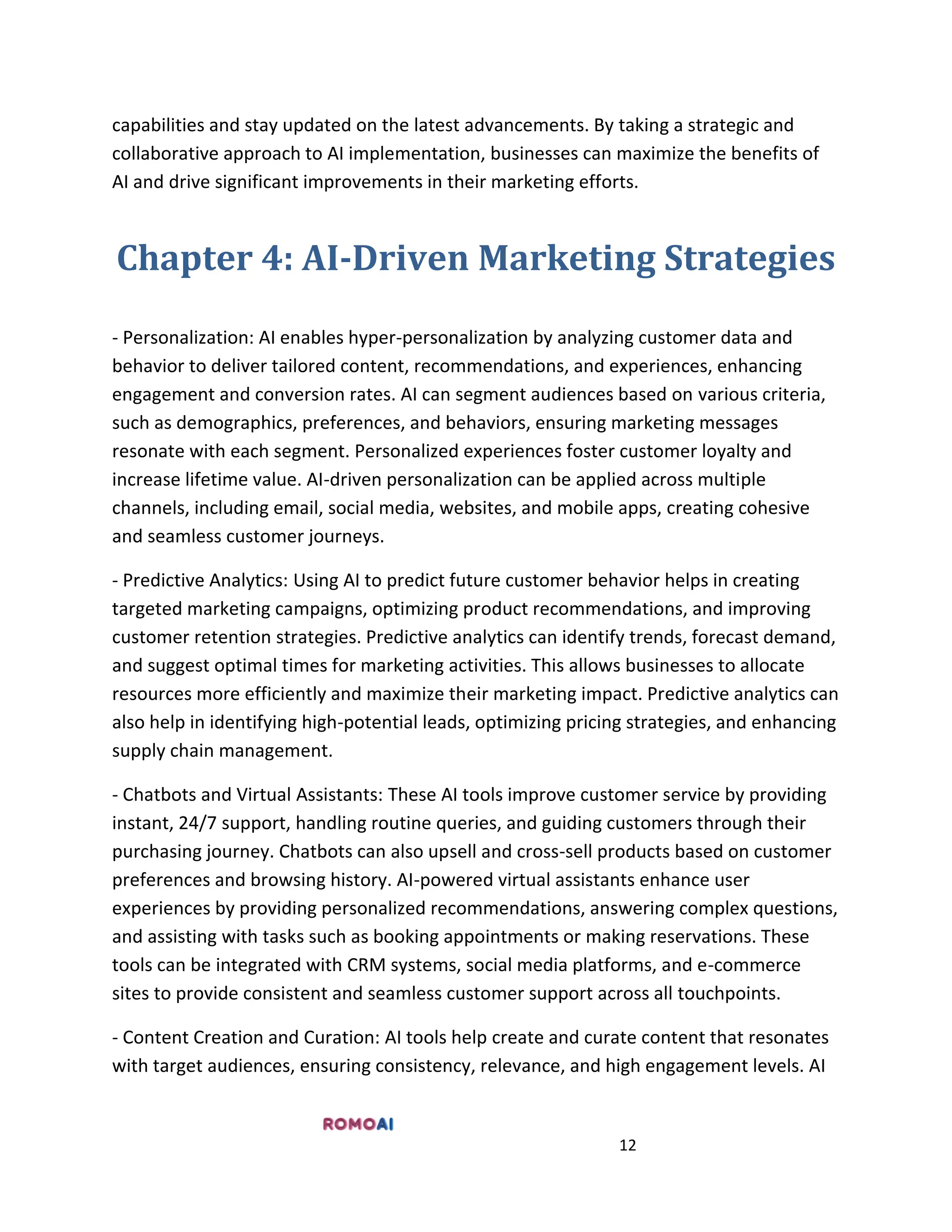 12
capabilities and stay updated on the latest advancements. By taking a strategic and
collaborative approach to AI implementation, businesses can maximize the benefits of
AI and drive significant improvements in their marketing efforts.
Chapter 4: AI-Driven Marketing Strategies
- Personalization: AI enables hyper-personalization by analyzing customer data and
behavior to deliver tailored content, recommendations, and experiences, enhancing
engagement and conversion rates. AI can segment audiences based on various criteria,
such as demographics, preferences, and behaviors, ensuring marketing messages
resonate with each segment. Personalized experiences foster customer loyalty and
increase lifetime value. AI-driven personalization can be applied across multiple
channels, including email, social media, websites, and mobile apps, creating cohesive
and seamless customer journeys.
- Predictive Analytics: Using AI to predict future customer behavior helps in creating
targeted marketing campaigns, optimizing product recommendations, and improving
customer retention strategies. Predictive analytics can identify trends, forecast demand,
and suggest optimal times for marketing activities. This allows businesses to allocate
resources more efficiently and maximize their marketing impact. Predictive analytics can
also help in identifying high-potential leads, optimizing pricing strategies, and enhancing
supply chain management.
- Chatbots and Virtual Assistants: These AI tools improve customer service by providing
instant, 24/7 support, handling routine queries, and guiding customers through their
purchasing journey. Chatbots can also upsell and cross-sell products based on customer
preferences and browsing history. AI-powered virtual assistants enhance user
experiences by providing personalized recommendations, answering complex questions,
and assisting with tasks such as booking appointments or making reservations. These
tools can be integrated with CRM systems, social media platforms, and e-commerce
sites to provide consistent and seamless customer support across all touchpoints.
- Content Creation and Curation: AI tools help create and curate content that resonates
with target audiences, ensuring consistency, relevance, and high engagement levels. AI
 