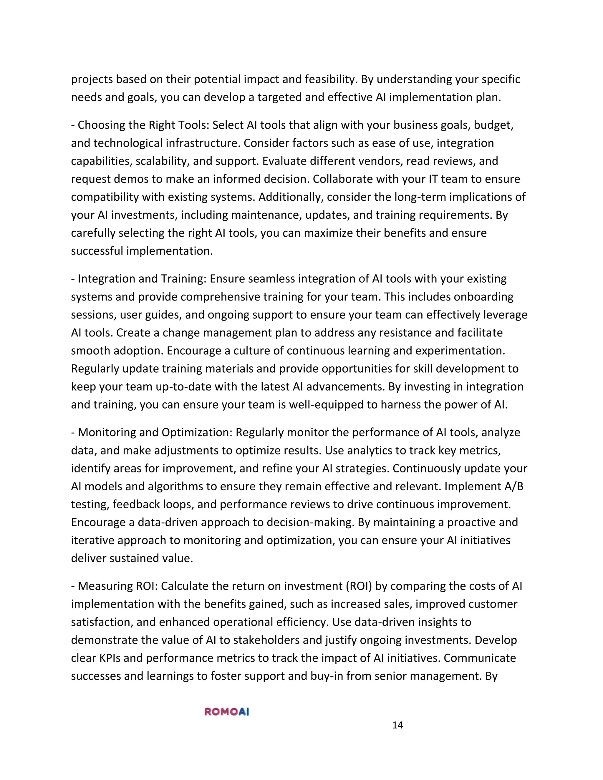 14
projects based on their potential impact and feasibility. By understanding your specific
needs and goals, you can develop a targeted and effective AI implementation plan.
- Choosing the Right Tools: Select AI tools that align with your business goals, budget,
and technological infrastructure. Consider factors such as ease of use, integration
capabilities, scalability, and support. Evaluate different vendors, read reviews, and
request demos to make an informed decision. Collaborate with your IT team to ensure
compatibility with existing systems. Additionally, consider the long-term implications of
your AI investments, including maintenance, updates, and training requirements. By
carefully selecting the right AI tools, you can maximize their benefits and ensure
successful implementation.
- Integration and Training: Ensure seamless integration of AI tools with your existing
systems and provide comprehensive training for your team. This includes onboarding
sessions, user guides, and ongoing support to ensure your team can effectively leverage
AI tools. Create a change management plan to address any resistance and facilitate
smooth adoption. Encourage a culture of continuous learning and experimentation.
Regularly update training materials and provide opportunities for skill development to
keep your team up-to-date with the latest AI advancements. By investing in integration
and training, you can ensure your team is well-equipped to harness the power of AI.
- Monitoring and Optimization: Regularly monitor the performance of AI tools, analyze
data, and make adjustments to optimize results. Use analytics to track key metrics,
identify areas for improvement, and refine your AI strategies. Continuously update your
AI models and algorithms to ensure they remain effective and relevant. Implement A/B
testing, feedback loops, and performance reviews to drive continuous improvement.
Encourage a data-driven approach to decision-making. By maintaining a proactive and
iterative approach to monitoring and optimization, you can ensure your AI initiatives
deliver sustained value.
- Measuring ROI: Calculate the return on investment (ROI) by comparing the costs of AI
implementation with the benefits gained, such as increased sales, improved customer
satisfaction, and enhanced operational efficiency. Use data-driven insights to
demonstrate the value of AI to stakeholders and justify ongoing investments. Develop
clear KPIs and performance metrics to track the impact of AI initiatives. Communicate
successes and learnings to foster support and buy-in from senior management. By
 