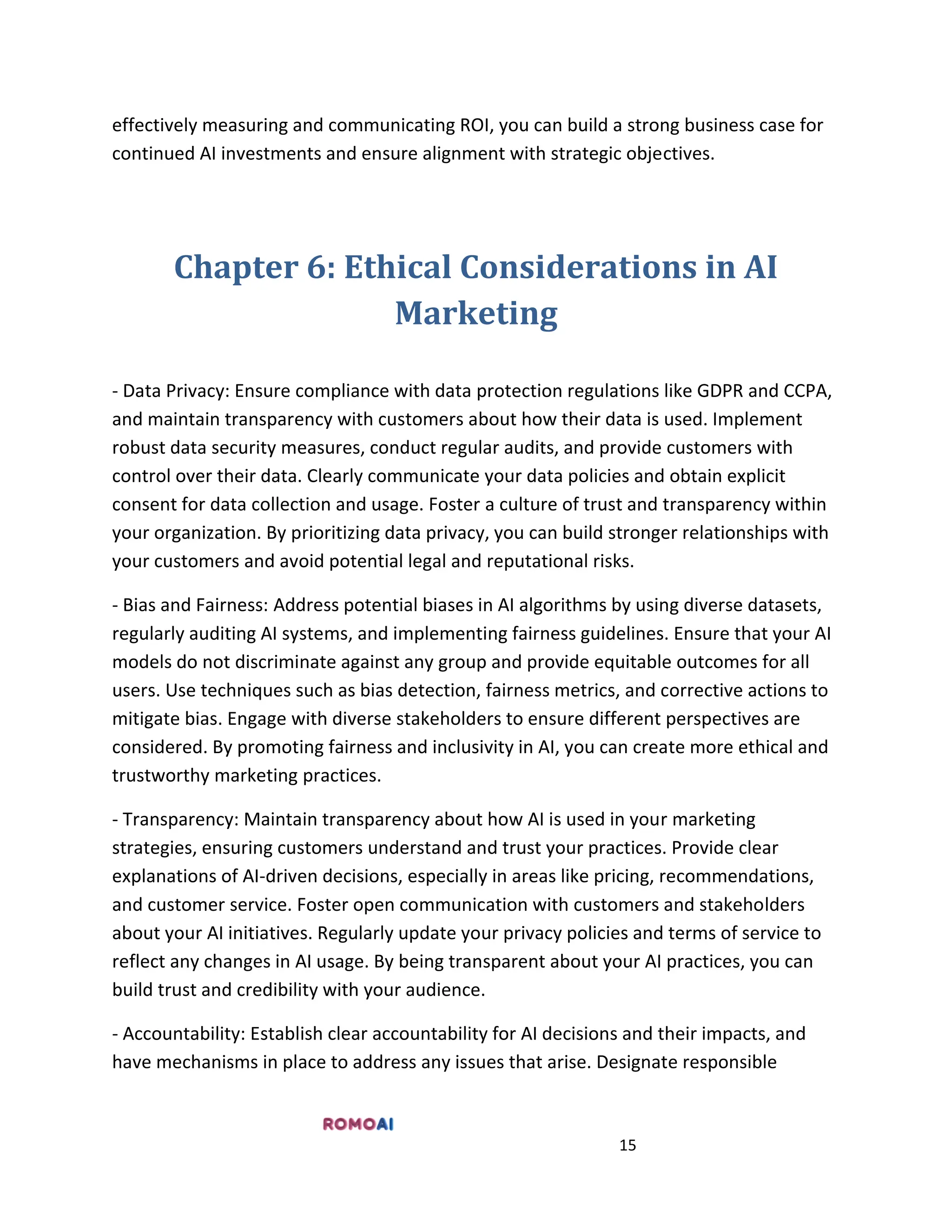 15
effectively measuring and communicating ROI, you can build a strong business case for
continued AI investments and ensure alignment with strategic objectives.
Chapter 6: Ethical Considerations in AI
Marketing
- Data Privacy: Ensure compliance with data protection regulations like GDPR and CCPA,
and maintain transparency with customers about how their data is used. Implement
robust data security measures, conduct regular audits, and provide customers with
control over their data. Clearly communicate your data policies and obtain explicit
consent for data collection and usage. Foster a culture of trust and transparency within
your organization. By prioritizing data privacy, you can build stronger relationships with
your customers and avoid potential legal and reputational risks.
- Bias and Fairness: Address potential biases in AI algorithms by using diverse datasets,
regularly auditing AI systems, and implementing fairness guidelines. Ensure that your AI
models do not discriminate against any group and provide equitable outcomes for all
users. Use techniques such as bias detection, fairness metrics, and corrective actions to
mitigate bias. Engage with diverse stakeholders to ensure different perspectives are
considered. By promoting fairness and inclusivity in AI, you can create more ethical and
trustworthy marketing practices.
- Transparency: Maintain transparency about how AI is used in your marketing
strategies, ensuring customers understand and trust your practices. Provide clear
explanations of AI-driven decisions, especially in areas like pricing, recommendations,
and customer service. Foster open communication with customers and stakeholders
about your AI initiatives. Regularly update your privacy policies and terms of service to
reflect any changes in AI usage. By being transparent about your AI practices, you can
build trust and credibility with your audience.
- Accountability: Establish clear accountability for AI decisions and their impacts, and
have mechanisms in place to address any issues that arise. Designate responsible
 