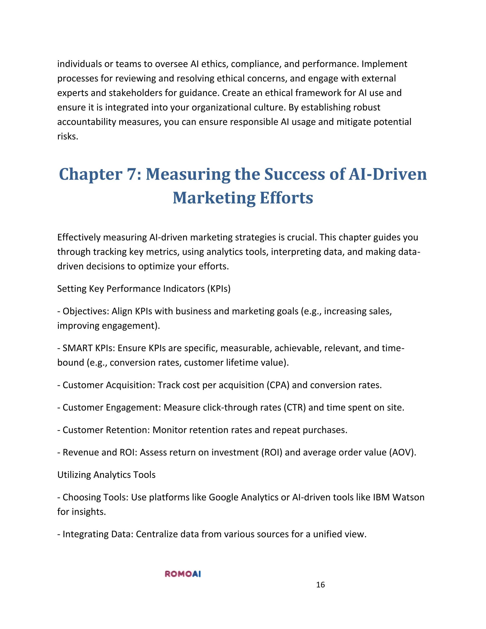 16
individuals or teams to oversee AI ethics, compliance, and performance. Implement
processes for reviewing and resolving ethical concerns, and engage with external
experts and stakeholders for guidance. Create an ethical framework for AI use and
ensure it is integrated into your organizational culture. By establishing robust
accountability measures, you can ensure responsible AI usage and mitigate potential
risks.
Chapter 7: Measuring the Success of AI-Driven
Marketing Efforts
Effectively measuring AI-driven marketing strategies is crucial. This chapter guides you
through tracking key metrics, using analytics tools, interpreting data, and making data-
driven decisions to optimize your efforts.
Setting Key Performance Indicators (KPIs)
- Objectives: Align KPIs with business and marketing goals (e.g., increasing sales,
improving engagement).
- SMART KPIs: Ensure KPIs are specific, measurable, achievable, relevant, and time-
bound (e.g., conversion rates, customer lifetime value).
- Customer Acquisition: Track cost per acquisition (CPA) and conversion rates.
- Customer Engagement: Measure click-through rates (CTR) and time spent on site.
- Customer Retention: Monitor retention rates and repeat purchases.
- Revenue and ROI: Assess return on investment (ROI) and average order value (AOV).
Utilizing Analytics Tools
- Choosing Tools: Use platforms like Google Analytics or AI-driven tools like IBM Watson
for insights.
- Integrating Data: Centralize data from various sources for a unified view.
 